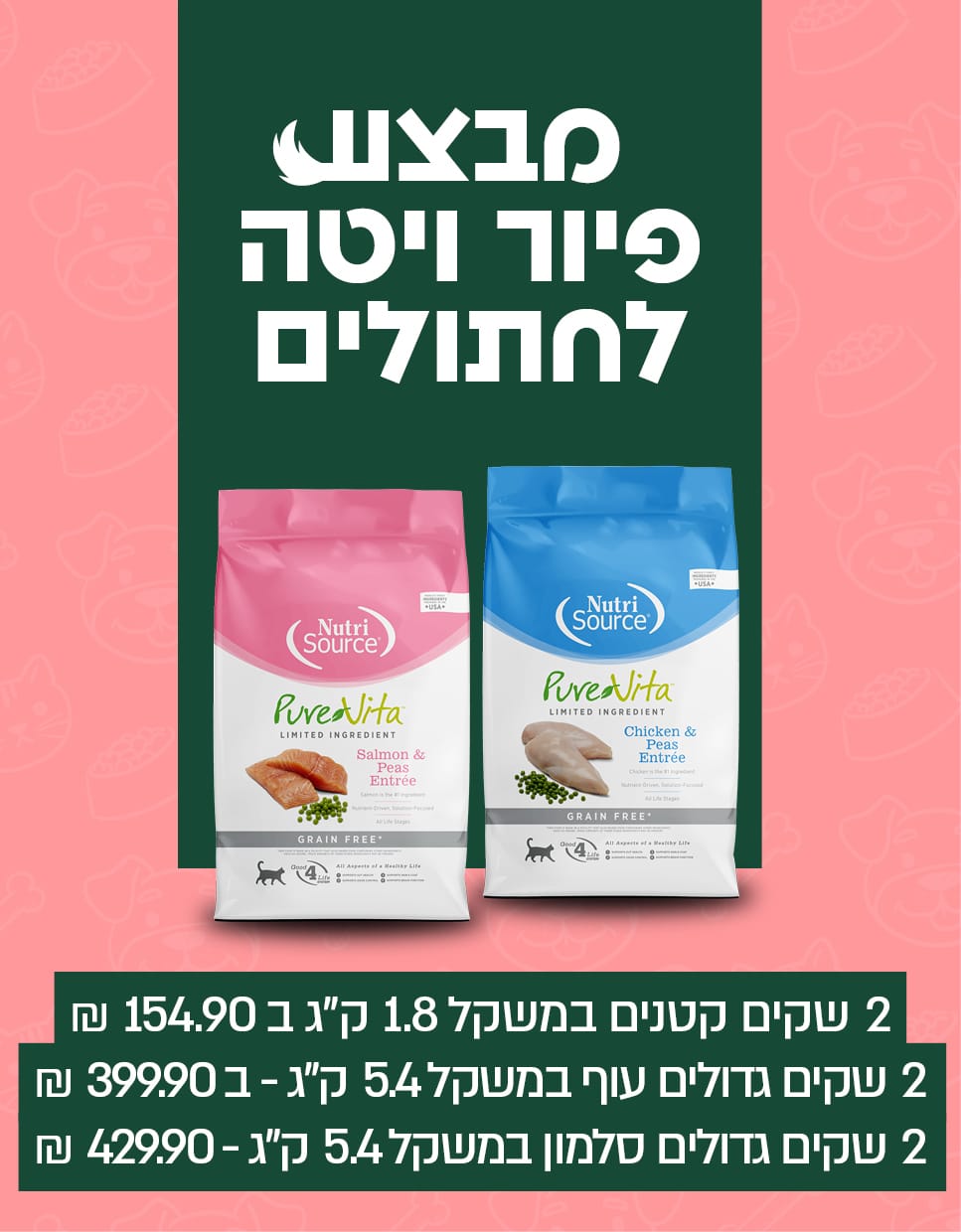 מבצע פיור ויטה לחתולים 2 שקים קטנים במשקל 1.8 ק"ג ב154.9 ש"ח 2 שקים גדולים עוף במשקל 5.4 ק"ג ב399.9 ש"ח 2 שקים גדולים סלומון במשקל 5.4 ק"ג ב429.9 ש"ח חנות חיות