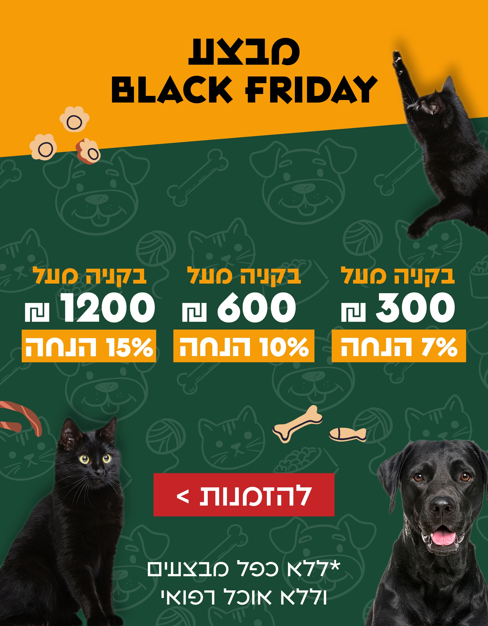 מבצע בלאק פריידי בקנייה מעל 300 שח 7 אחוז הנחה בקנייה מעל 600 שח 10 אחוז הנחה בקנייה מעל 1200 שח 15 אחוז הנחה ללא כפל מבצעים וללא אוכל רפואי חנות חיות כלבו לכלב ולחתול