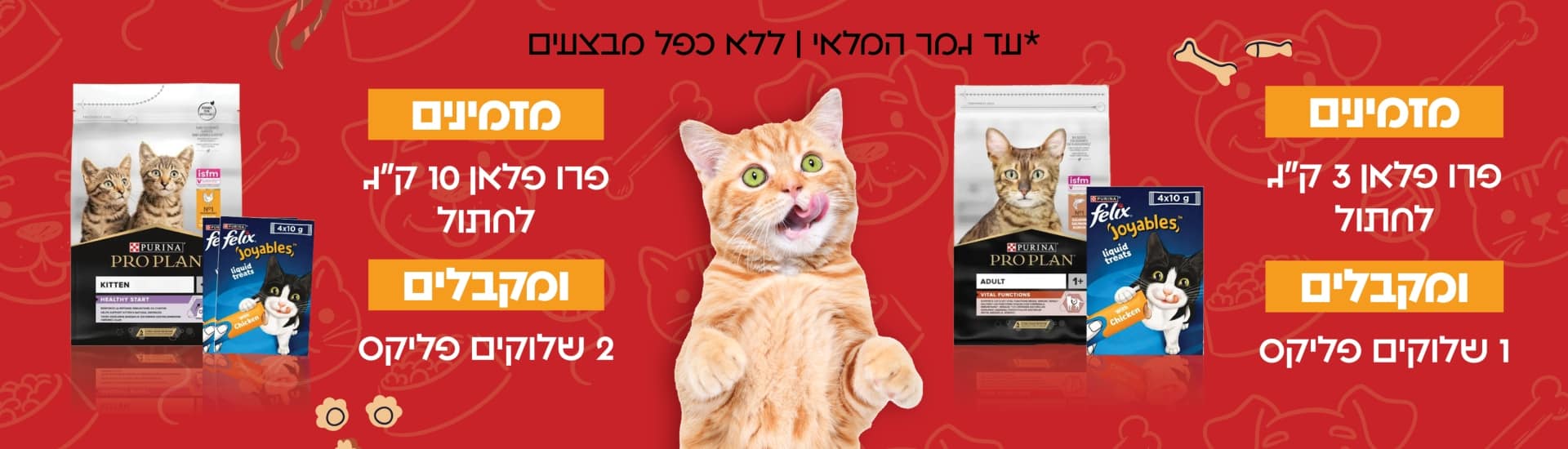 מזמינים פרו פלאן 3 קג לחתול ומקבלים 1 שלוקים פליקס מזמינים פרו פלאן 10 קג לחתול ומקבלים 2 שלוקים פליקס להזמנות *עד גמר המלאי ללא כפל מבצעים כלבו לכלב ולחתול חנות חיות