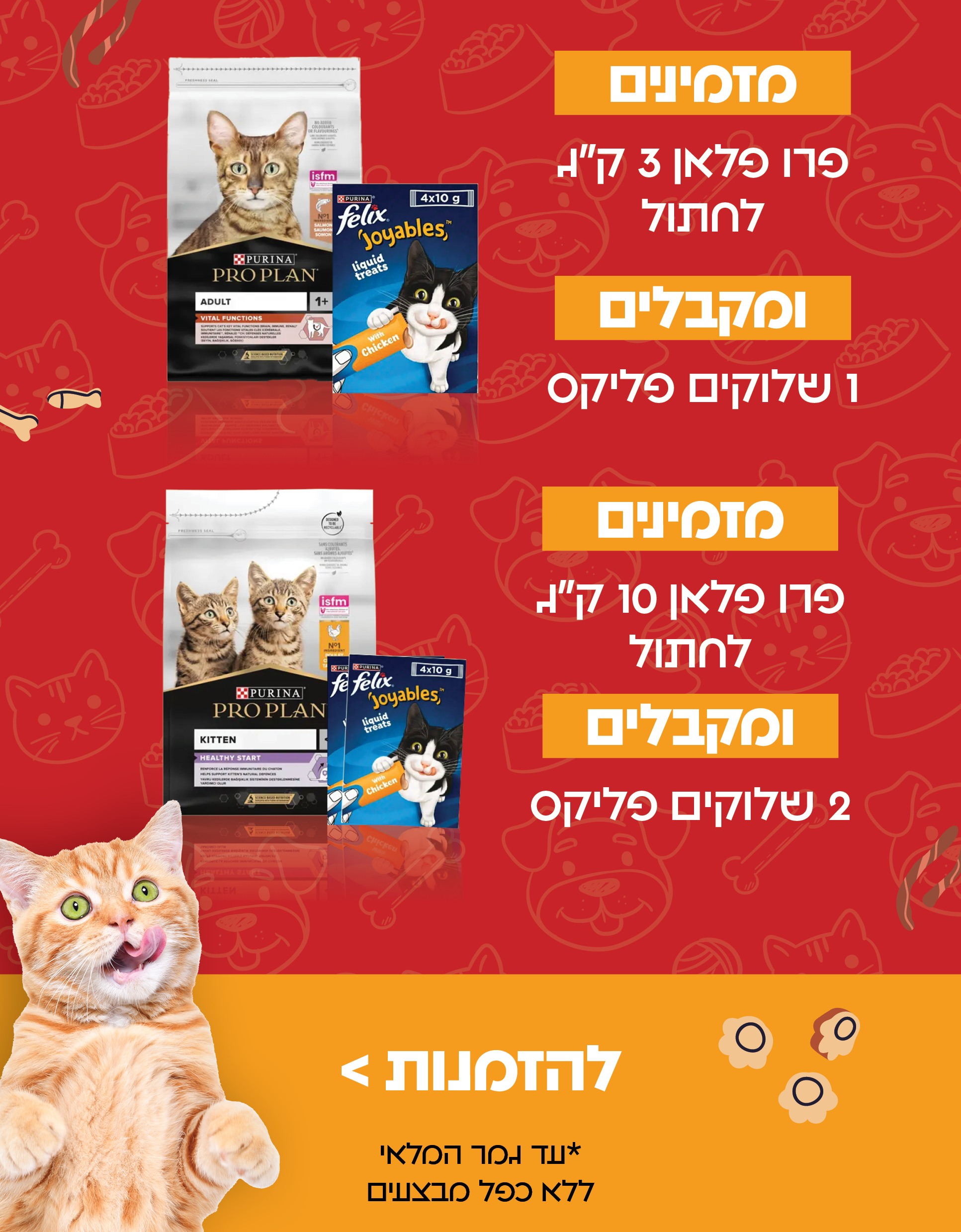 מזמינים פרו פלאן 3 קג לחתול ומקבלים 1 שלוקים פליקס מזמינים פרו פלאן 10 קג לחתול ומקבלים 2 שלוקים פליקס להזמנות *עד גמר המלאי ללא כפל מבצעים כלבו לכלב ולחתול חנות חיות